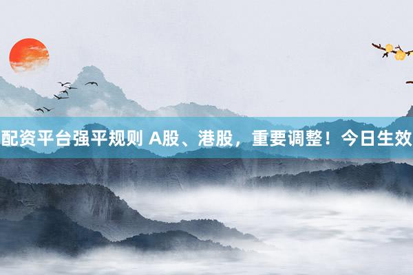 配资平台强平规则 A股、港股，重要调整！今日生效