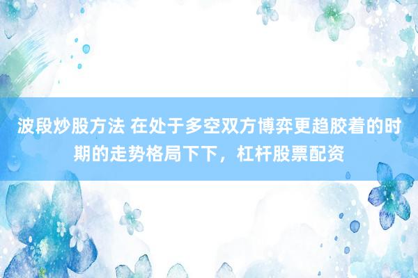 波段炒股方法 在处于多空双方博弈更趋胶着的时期的走势格局下下,杠杆股票配资