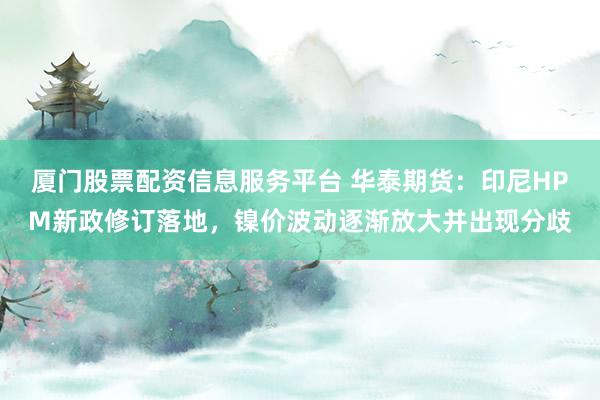 厦门股票配资信息服务平台 华泰期货:印尼HPM新政修订落地,镍价波动逐渐放大并出现分歧