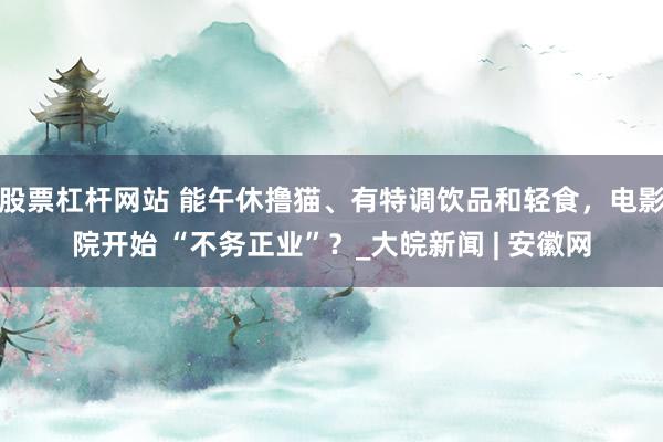 股票杠杆网站 能午休撸猫、有特调饮品和轻食,电影院开始 “不务正业”?_大皖新闻 | 安徽网