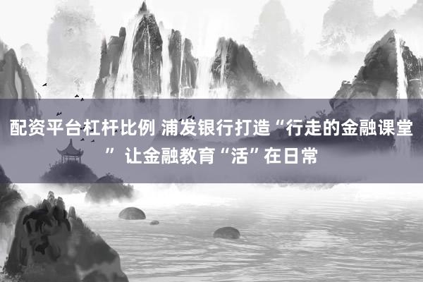 配资平台杠杆比例 浦发银行打造“行走的金融课堂” 让金融教育“活”在日常