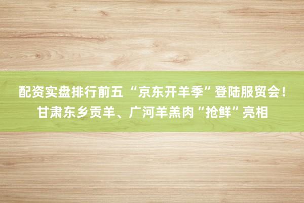 配资实盘排行前五 “京东开羊季”登陆服贸会！甘肃东乡贡羊、广河羊羔肉“抢鲜”亮相
