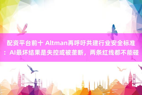 配资平台前十 Altman再呼吁共建行业安全标准：AI最坏结果是失控或被垄断，两条红线都不能碰