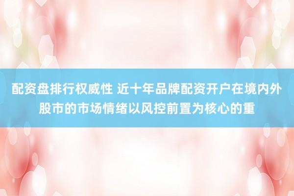配资盘排行权威性 近十年品牌配资开户在境内外股市的市场情绪以风控前置为核心的重
