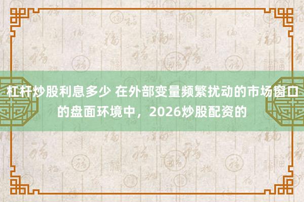杠杆炒股利息多少 在外部变量频繁扰动的市场窗口的盘面环境中，2026炒股配资的