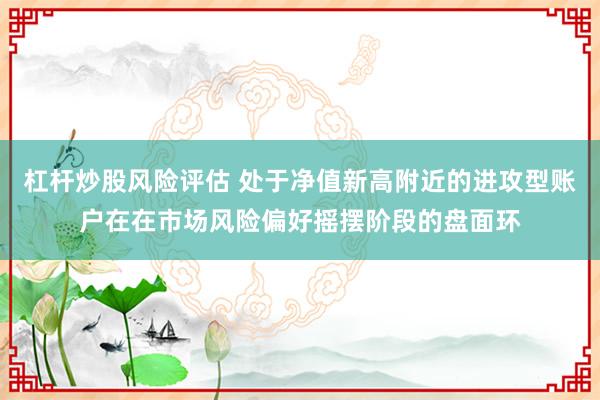 杠杆炒股风险评估 处于净值新高附近的进攻型账户在在市场风险偏好摇摆阶段的盘面环