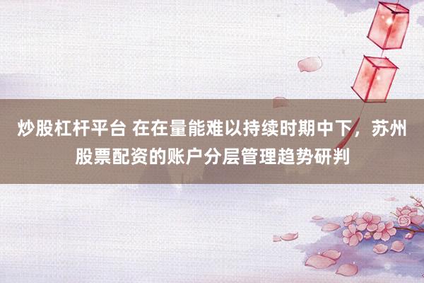 炒股杠杆平台 在在量能难以持续时期中下，苏州股票配资的账户分层管理趋势研判