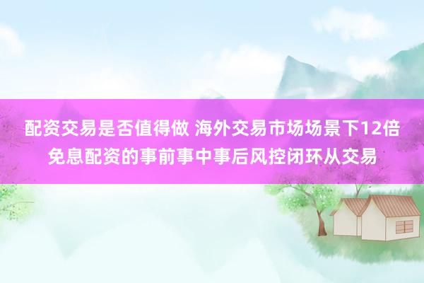 配资交易是否值得做 海外交易市场场景下12倍免息配资的事前事中事后风控闭环从交易