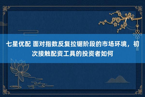 七星优配 面对指数反复拉锯阶段的市场环境,初次接触配资工具的投资者如何
