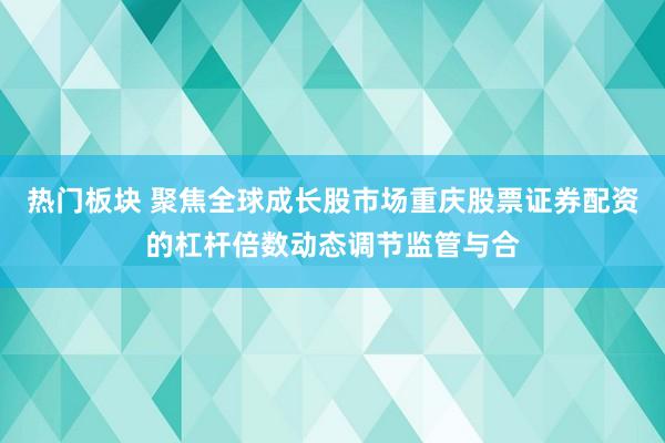 热门板块 聚焦全球成长股市场重庆股票证券配资的杠杆倍数动态调节监管与合