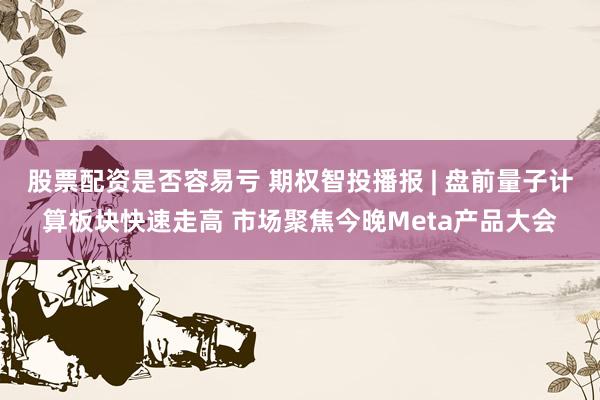 股票配资是否容易亏 期权智投播报 | 盘前量子计算板块快速走高 市场聚焦今晚Meta产品大会