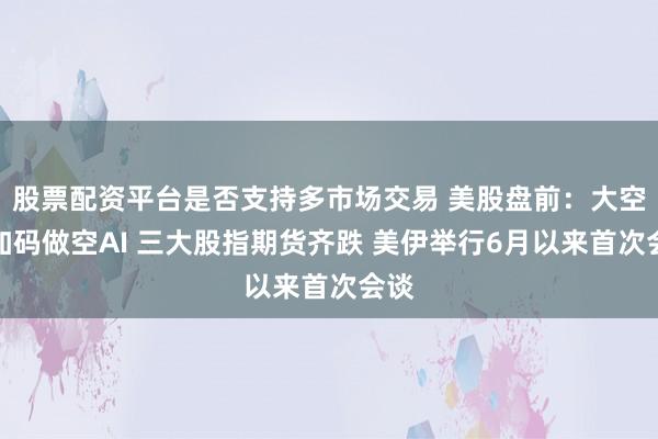 股票配资平台是否支持多市场交易 美股盘前:大空头加码做空AI 三大股指期货齐跌 美伊举行6月以来首次会谈