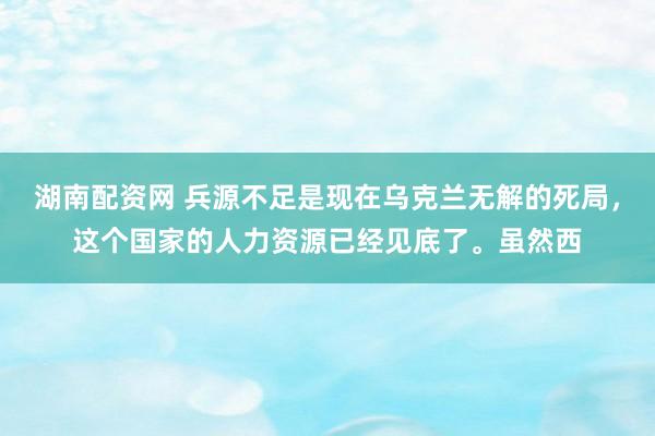 湖南配资网 兵源不足是现在乌克兰无解的死局，这个国家的人力资源已经见底了。虽然西