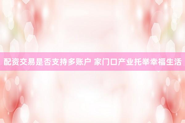 配资交易是否支持多账户 家门口产业托举幸福生活