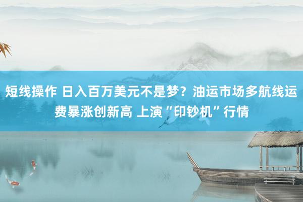 短线操作 日入百万美元不是梦?油运市场多航线运费暴涨创新高 上演“印钞机”行情