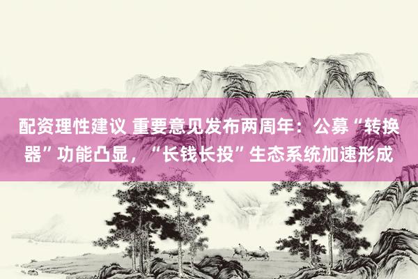 配资理性建议 重要意见发布两周年:公募“转换器”功能凸显,“长钱长投”生态系统加速形成