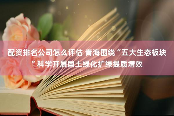 配资排名公司怎么评估 青海围绕“五大生态板块”科学开展国土绿化扩绿提质增效