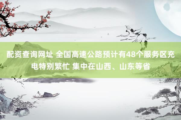 配资查询网址 全国高速公路预计有48个服务区充电特别繁忙 集中在山西、山东等省