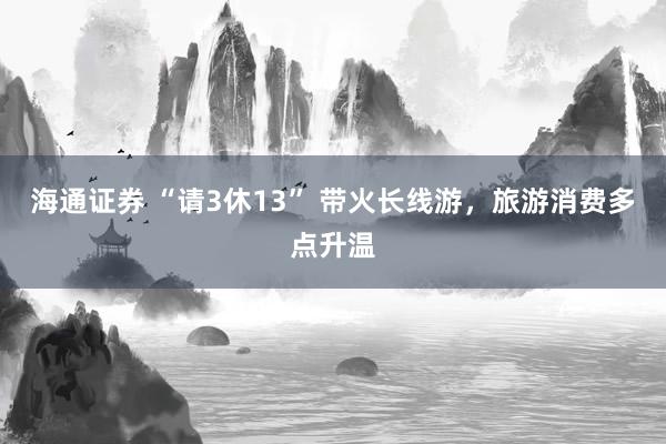 海通证券 “请3休13” 带火长线游，旅游消费多点升温