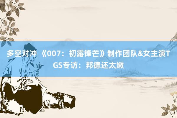 多空对冲 《007：初露锋芒》制作团队&女主演TGS专访：邦德还太嫩