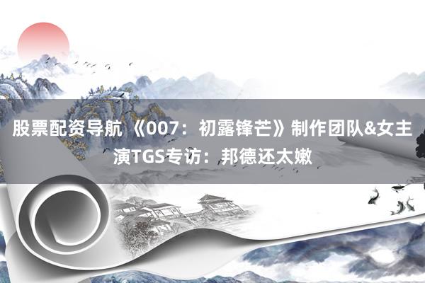 股票配资导航 《007：初露锋芒》制作团队&女主演TGS专访：邦德还太嫩