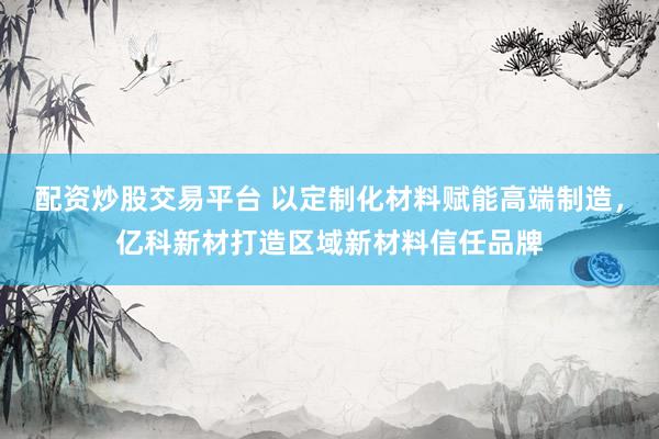 配资炒股交易平台 以定制化材料赋能高端制造,亿科新材打造区域新材料信任品牌
