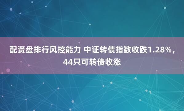 配资盘排行风控能力 中证转债指数收跌1.28%，44只可转债收涨