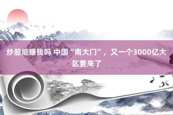 炒股能赚钱吗 中国“南大门”，又一个3000亿大区要来了