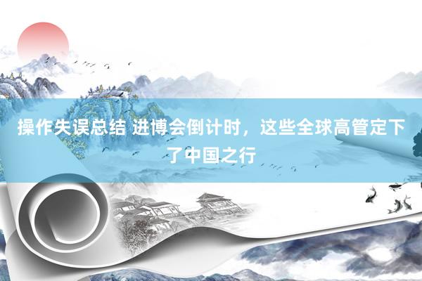 操作失误总结 进博会倒计时，这些全球高管定下了中国之行
