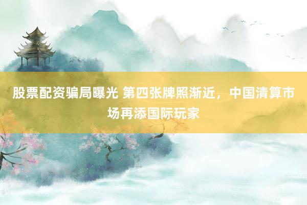 股票配资骗局曝光 第四张牌照渐近,中国清算市场再添国际玩家