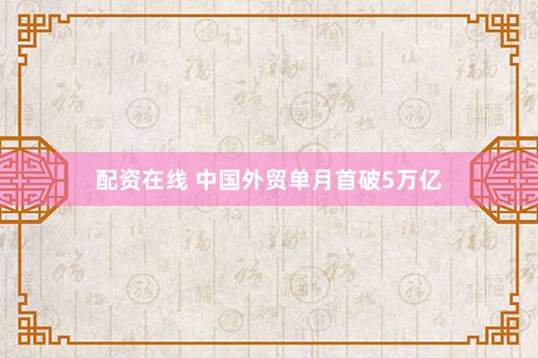 配资在线 中国外贸单月首破5万亿
