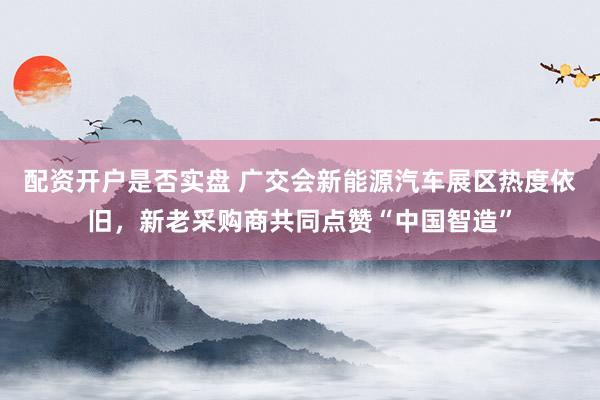 配资开户是否实盘 广交会新能源汽车展区热度依旧，新老采购商共同点赞“中国智造”