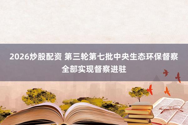 2026炒股配资 第三轮第七批中央生态环保督察全部实现督察进驻