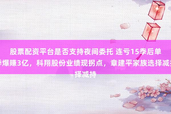 股票配资平台是否支持夜间委托 连亏15季后单季爆赚3亿，科翔股份业绩现拐点，章建平家族选择减持