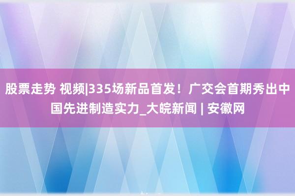 股票走势 视频|335场新品首发！广交会首期秀出中国先进制造实力_大皖新闻 | 安徽网
