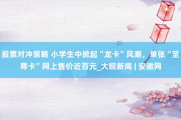 股票对冲策略 小学生中掀起“龙卡”风潮，单张“至尊卡”网上售价近百元_大皖新闻 | 安徽网