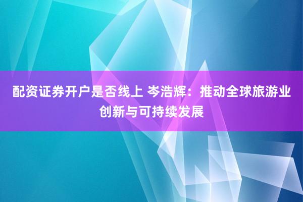 配资证券开户是否线上 岑浩辉:推动全球旅游业创新与可持续发展