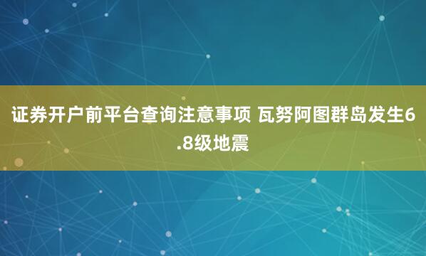 证券开户前平台查询注意事项 瓦努阿图群岛发生6.8级地震