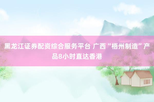 黑龙江证券配资综合服务平台 广西“梧州制造”产品8小时直达香港