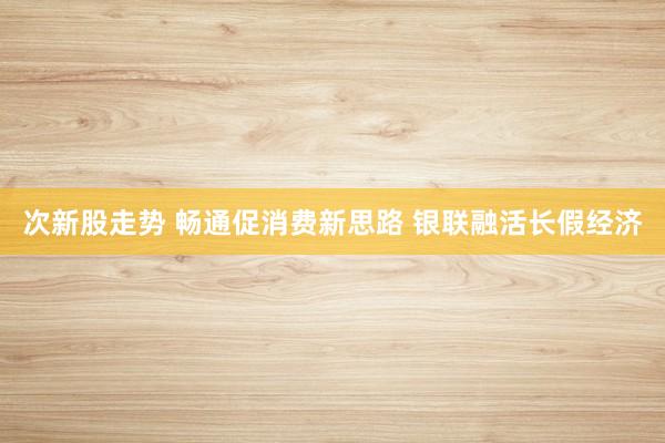 次新股走势 畅通促消费新思路 银联融活长假经济