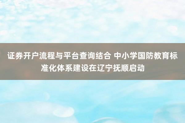 证券开户流程与平台查询结合 中小学国防教育标准化体系建设在辽宁抚顺启动