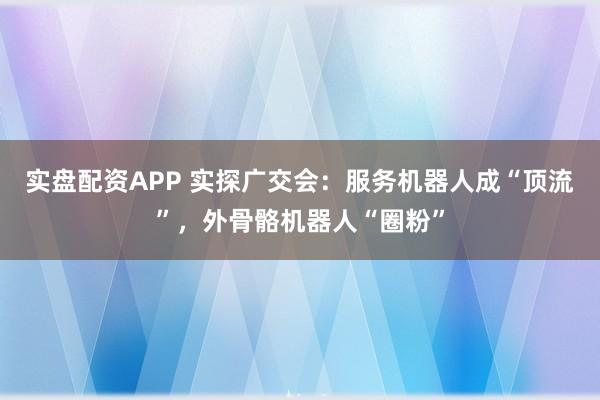 实盘配资APP 实探广交会:服务机器人成“顶流”,外骨骼机器人“圈粉”