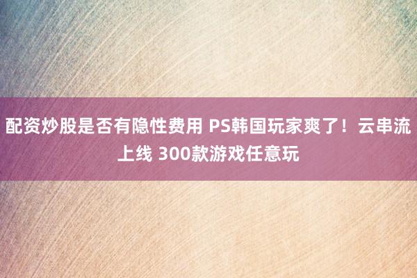 配资炒股是否有隐性费用 PS韩国玩家爽了！云串流上线 300款游戏任意玩
