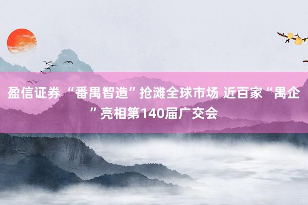 盈信证券 “番禺智造”抢滩全球市场 近百家“禺企”亮相第140届广交会