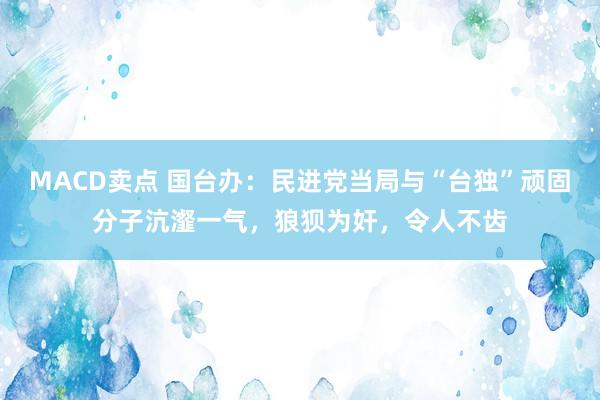 MACD卖点 国台办:民进党当局与“台独”顽固分子沆瀣一气,狼狈为奸,令人不齿