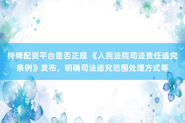 持牌配资平台是否正规 《人民法院司法责任追究条例》发布，明确司法追究范围处理方式等