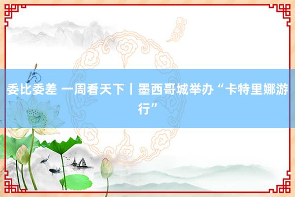 委比委差 一周看天下丨墨西哥城举办“卡特里娜游行”